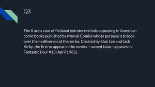 Q3
The X are a race of fictional extraterrestrials appearing in American
comic books published by Marvel Comics whose purpose is to look
over the multiverses of the series. Created by Stan Lee and Jack
Kirby, the first to appear in the comics—named Uatu—appears in
Fantastic Four #13 (April 1963).
 