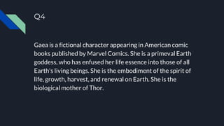 Q4
Gaea is a fictional character appearing in American comic
books published by Marvel Comics. She is a primeval Earth
goddess, who has enfused her life essence into those of all
Earth's living beings. She is the embodiment of the spirit of
life, growth, harvest, and renewal on Earth. She is the
biological mother of Thor.
 