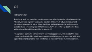Q5
ID the character
The character is portrayed as one of the most feared and powerful crime bosses in the
Marvel Universe, typically holding the position of New York City's crime overlord.
Initially an adversary of Spider-Man, the character later became the arch-enemy of
Daredevil, and a recurring foe of the Punisher. IGN's list of the Top 100 Comic Book
Villains Of All Time List ranked him as number 10.
His signature look is his extraordinarily heavyset appearance, with most of his mass
consisting of muscle. He usually wears a white suit jacket and carries a cane, which he
tips with diamonds or other hard substances as necessary to aid in physical combat.
 
