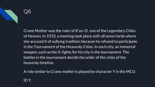 Q6
Crane Mother was the ruler of K'un-Zi, one of the Legendary Cities
of Heaven. In 1933, a meeting took place with all seven lords where
she accused X of sullying tradition because he refused to participate
in the Tournament of the Heavenly Cities. In each city, an immortal
weapon, such as the X, fights for his city in the tournament. The
battles in the tournament decide the order of the cities of the
heavenly timeline.
A role similar to Crane mother is played by character Y in the MCU
ID Y.
 