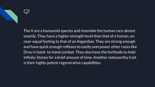 Q1
The X are a humanoid species and resemble the human race almost
exactly. They have a higher strength level than that of a human, on
near-equal footing to that of an Asgardian. They are strong enough
and have quick enough reflexes to easily overpower other races like
Drax in hand- to-hand combat. They also have the fortitude to hold
Infinity Stones for a brief amount of time. Another noteworthy trait
is their highly potent regenerative capabilities
 