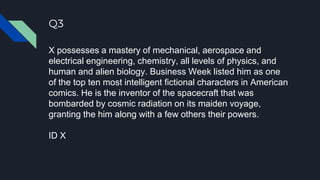 Q3
X possesses a mastery of mechanical, aerospace and
electrical engineering, chemistry, all levels of physics, and
human and alien biology. Business Week listed him as one
of the top ten most intelligent fictional characters in American
comics. He is the inventor of the spacecraft that was
bombarded by cosmic radiation on its maiden voyage,
granting the him along with a few others their powers.
ID X
 
