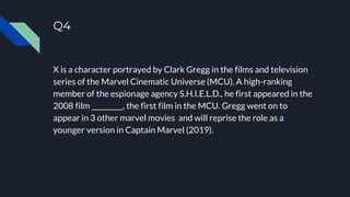 Q4
X is a character portrayed by Clark Gregg in the films and television
series of the Marvel Cinematic Universe (MCU). A high-ranking
member of the espionage agency S.H.I.E.L.D., he first appeared in the
2008 film _________, the first film in the MCU. Gregg went on to
appear in 3 other marvel movies and will reprise the role as a
younger version in Captain Marvel (2019).
 