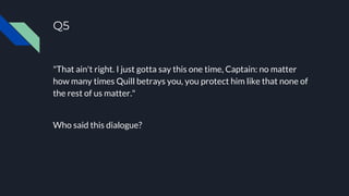 Q5
"That ain't right. I just gotta say this one time, Captain: no matter
how many times Quill betrays you, you protect him like that none of
the rest of us matter."
Who said this dialogue?
 