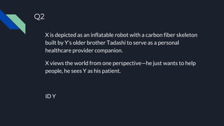 Q2
X is depicted as an inflatable robot with a carbon fiber skeleton
built by Y’s older brother Tadashi to serve as a personal
healthcare provider companion.
X views the world from one perspective—he just wants to help
people, he sees Y as his patient.
ID Y
 