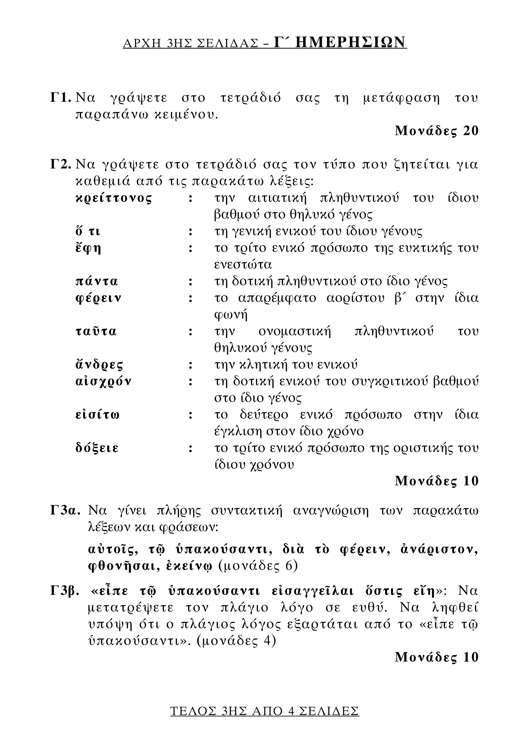 ΑΡΧΗ 3ΗΣ ΣΕΛΙ∆ΑΣ –    Γ΄ ΗΜΕΡΗΣΙΩΝ


Γ1. Να γράψετε στο τετράδιό        σας   τη   μετάφραση   του
    παραπάνω κειμένου.
                                                 Μονάδες 20

Γ2. Να γράψετε στο τετράδιό σας τον τύπο που ζητείται για
    καθεμιά από τις παρακάτω λέξεις:
    κρείττονος     :  την αιτιατική πληθυντικού του ίδιου
                      βαθμού στο θηλυκό γένος
    ὅ τι           :  τη γενική ενικού του ίδιου γένους
    ἔφη            :  το τρίτο ενικό πρόσωπο της ευκτικής του
                      ενεστώτα
    πάντα          :  τη δοτική πληθυντικού στο ίδιο γένος
    φέρειν         :  το απαρέμφατο αορίστου β΄ στην ίδια
                      φωνή
    ταῦτα          :  την    ονομαστική      πληθυντικού   του
                      θηλυκού γένους
    ἄνδρες         :  την κλητική του ενικού
    αἰσχρόν        :  τη δοτική ενικού του συγκριτικού βαθμού
                      στο ίδιο γένος
    εἰσίτω         :  το δεύτερο ενικό πρόσωπο στην ίδια
                      έγκλιση στον ίδιο χρόνο
    δόξειε         :  το τρίτο ενικό πρόσωπο της οριστικής του
                      ίδιου χρόνου
                                                   Μονάδες 10

Γ3α. Να γίνει πλήρης συντακτική αναγνώριση των παρακάτω
     λέξεων και φράσεων:
     αὐτοῖς, τῷ ὑπακούσαντι, διὰ τὸ φέρειν, ἀνάριστον,
     φθονῆσαι, ἐκείνῳ (μονάδες 6)
Γ3β. «εἶπε τῷ ὑπακούσαντι εἰσαγγεῖλαι ὅστις εἴη»: Να
     μετατρέψετε τον πλάγιο λόγο σε ευθύ. Να ληφθεί
     υπόψη ότι ο πλάγιος λόγος εξαρτάται από το «εἶπε τῷ
     ὑπακούσαντι». (μονάδες 4)
                                             Μονάδες 10


                 ΤΕΛΟΣ 3ΗΣ ΑΠΟ 4 ΣΕΛΙ∆ΕΣ
 
