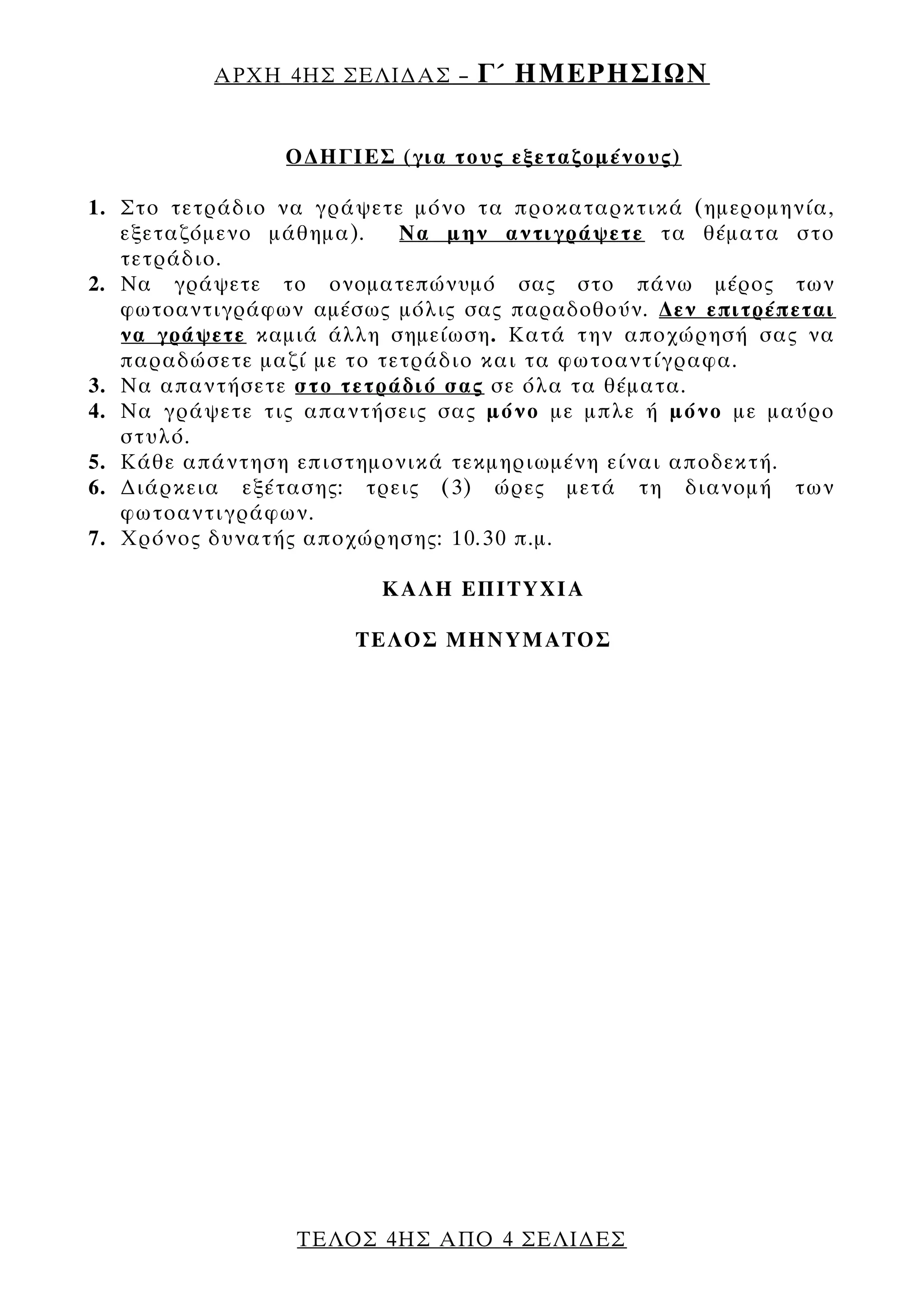 ΑΡΧΗ 4ΗΣ ΣΕΛΙ∆ΑΣ –    Γ΄ ΗΜΕΡΗΣΙΩΝ

                Ο∆ΗΓΙΕΣ (για τους εξεταζομένους)

1. Στο τετράδιο να γράψετε μόνο τα προκαταρκτικά (ημερομηνία,
   εξεταζόμενο μάθημα).    Να μην αντιγράψετε τα θέματα στο
   τετράδιο.
2. Να γράψετε το ονοματεπώνυμό σας στο πάνω μέρος των
   φωτοαντιγράφων αμέσως μόλις σας παραδοθούν. ∆εν επιτρέπεται
   να γράψετε καμιά άλλη σημείωση. Κατά την αποχώρησή σας να
   παραδώσετε μαζί με το τετράδιο και τα φωτοαντίγραφα.
3. Να απαντήσετε στο τετράδιό σας σε όλα τα θέματα.
4. Να γράψετε τις απαντήσεις σας μόνο με μπλε ή μόνο με μαύρο
   στυλό.
5. Κάθε απάντηση επιστημονικά τεκμηριωμένη είναι αποδεκτή.
6. ∆ιάρκεια εξέτασης: τρεις (3) ώρες μετά τη διανομή των
   φωτοαντιγράφων.
7. Χρόνος δυνατής αποχώρησης: 10.30 π.μ.

                        ΚΑΛΗ ΕΠΙΤΥΧΙΑ

                      ΤΕΛΟΣ ΜΗΝΥΜΑΤΟΣ




                 ΤΕΛΟΣ 4ΗΣ ΑΠΟ 4 ΣΕΛΙ∆ΕΣ
 