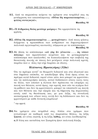 ΑΡΧΗ 2ΗΣ ΣΕΛΙΔΑΣ – Γ΄ ΗΜΕΡΗΣΙΩΝ
ΤΕΛΟΣ 2ΗΣ ΑΠΟ 5 ΣΕΛΙΔΕΣ
Α1. Από το παραπάνω κείμενο να γράψετε στο τετράδιό σας τη
μετάφραση του αποσπάσματος: «Οὕτω δὴ παρεσκευασμένοι. . .
φιλίας συναγωγοί».
Μονάδες 10
Β1.«Ὁ ἄνθρωπος θείας μετέσχε μοίρας»: Να ερμηνεύσετε τη
φράση.
Μονάδες 10
Β2. «Οὕτω δὴ παρεσκευασμένοι . . . μετεχόντων»: Από ποιες φάσεις
διέρχεται η προσπάθεια των ανθρώπων να δημιουργήσουν
πολιτικά οργανωμένες κοινωνίες, σύμφωνα με το απόσπασμα;
Μονάδες 10
Β3. Με βάση το απόσπασμα «οὐ γὰρ ἂν γένοιντο . . . ὡς νόσον
πόλεως» του πρωτότυπου κειμένου και το μεταφρασμένο
απόσπασμα που ακολουθεί, να δικαιολογήσετε την επιβολή της
θανατικής ποινής σε όσους δεν μετέχουν στην πολιτική αρετή,
παρόλο που ο Δίας την είχε δωρίσει σε όλους.
Πλάτωνος Πρωταγόρας (326e)
Ότι το πράγμα αυτό1
το θεωρούν διδακτό και στο ιδιωτικό και
στο δημόσιο επίπεδο, το αποδείξαμε ήδη. Ενώ όμως είναι το
πράγμα αυτό διδακτό, αφού είναι κάτι που μπορεί να φροντίσει
και να καλλιεργήσει κανείς, αυτοί διδάσκουν στους γιους τους
τα άλλα, των οποίων η άγνοια δεν πρόκειται να επιφέρει ως
ποινή τον θάνατο, αυτό όμως, την αρετή, που εάν τα αγόρια δεν
τη μάθουν και δεν τη φροντίσουν, μπορεί να υποστούν ως ποινή
και τον θάνατο και την εξορία και τη δήμευση της περιουσίας
εκτός από τη θανάτωση και, με μια λέξη, τη συνολική
καταστροφή του οἴκου τους, αυτή δεν τη διδάσκουν και δεν τη
φροντίζουν με κάθε δυνατή επιμέλεια!
1
την αρετή
Μονάδες 10
Β4. Να γράψετε στο τετράδιό σας, δίπλα στο γράμμα που
αντιστοιχεί σε καθεμιά από τις παρακάτω θέσεις, τη λέξη
Σωστό, αν είναι σωστή, ή τη λέξη Λάθος, αν είναι λανθασμένη:
α.Η δίκη και καταδίκη του Σωκράτη ήταν πολιτική δίωξη.
 