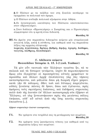 ΑΡΧΗ 3ΗΣ ΣΕΛΙΔΑΣ – Γ΄ ΗΜΕΡΗΣΙΩΝ
ΤΕΛΟΣ 3ΗΣ ΑΠΟ 5 ΣΕΛΙΔΕΣ
β. Ο Πλάτων με τα ταξίδια του στη Σικελία κατάφερε να
εφαρμόσει το πολιτικό του όραμα.
γ. Ο Πλάτων ανέλαβε πολιτικά αξιώματα στην Αθήνα.
δ. Οι λογοτεχνικές ικανότητες του Πλάτωνα αποτυπώνονται
στον «Πρωταγόρα».
ε. Στον διάλογο «Πρωταγόρας» ο Σωκράτης και ο Πρωταγόρας
συμφώνησαν ότι η αρετή είναι διδακτή.
Μονάδες 10
Β5. Να βρείτε στο παραπάνω διδαγμένο κείμενο μία ετυμολογικά
συγγενή λέξη, απλή ή σύνθετη, για καθεμιά από τις παρακάτω
λέξεις της αρχαίας ελληνικής:
λοχαγός, ἀγαλλίασις, θρέψις, βαθμίς, ἄφιξις, ὀχυρός, διάδημα,
νεογνός, ὀλέθριος, δεισιδαίμων.
Μονάδες 10
Γ. Αδίδακτο κείμενο
Θουκυδίδου Ἱστορίαι Α. 15. 1-2 (εκδ. Teubner)
Τά μὲν οὖν ναυτικὰ τῶν Ἑλλήνων τοιαῦτα ἦν, τά τε
παλαιὰ καὶ τὰ ὕστερον γενόμενα. ἰσχὺν δὲ περιεποιήσαντο
ὅμως οὐκ ἐλαχίστην οἱ προσσχόντες αὐτοῖς χρημάτων τε
προσόδῳ καὶ ἄλλων ἀρχῇ· ἐπιπλέοντες γὰρ τὰς νήσους
κατεστρέφοντο, καὶ μάλιστα ὅσοι μὴ διαρκῆ εἶχον χώραν.
κατὰ γῆν δὲ πόλεμος, ὅθεν τισὶ καὶ δύναμις παρεγένετο,
οὐδεὶς ξυνέστη· πάντες δὲ ἦσαν, ὅσοι καὶ ἐγένοντο, πρὸς
ὁμόρους τοὺς σφετέρους ἑκάστοις, καὶ ἐκδήμους στρατείας
πολὺ ἀπὸ τῆς ἑαυτῶν ἐπ’ ἄλλων καταστροφῇ οὐκ ἐξῇσαν οἱ
Ἕλληνες. οὐ γὰρ ξυνειστήκεσαν πρὸς τὰς μεγίστας πόλεις
ὑπήκοοι, οὐδ’ αὖ αὐτοὶ ἀπὸ τῆς ἴσης κοινὰς στρατείας
ἐποιοῦντο […].
ἐξῇσαν στρατείας= έκαναν εκστρατείες
Γ1. Να γράψετε στο τετράδιό σας τη μετάφραση του κειμένου.
Μονάδες 20
Γ2. Να γράψετε τους ζητούμενους τύπους για καθεμιά από τις
παρακάτω λέξεις του κειμένου:
 