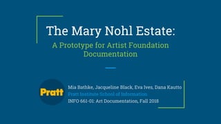The Mary Nohl Estate:
A Prototype for Artist Foundation
Documentation
Mia Bathke, Jacqueline Black, Eva Ives, Dana Kautto
Pratt Institute School of Information
INFO 661-01: Art Documentation, Fall 2018
 