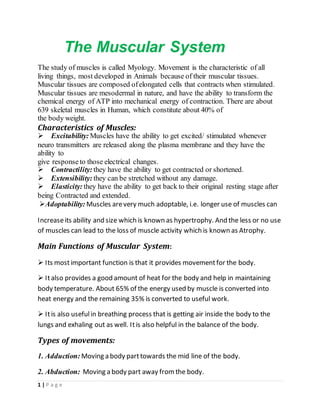 1 | P a g e
The Muscular System
The study of muscles is called Myology. Movement is the characteristic of all
living things, most developed in Animals because of their muscular tissues.
Muscular tissues are composed ofelongated cells that contracts when stimulated.
Muscular tissues are mesodermal in nature, and have the ability to transform the
chemical energy of ATP into mechanical energy of contraction. There are about
639 skeletal muscles in Human, which constitute about 40% of
the body weight.
Characteristics of Muscles:
Excitability: Muscles have the ability to get excited/ stimulated whenever
neuro transmitters are released along the plasma membrane and they have the
ability to
give responseto those electrical changes.
Contractility: they have the ability to get contracted or shortened.
Extensibility: they can be stretched without any damage.
Elasticity: they have the ability to get back to their original resting stage after
being Contracted and extended.
Adoptability: Muscles arevery much adoptable, i.e. longer use of muscles can
Increaseits ability and size which is known as hypertrophy. And the less or no use
of muscles can lead to the loss of muscle activity which is known as Atrophy.
Main Functions of Muscular System:
 Its mostimportant function is that it provides movementfor the body.
 Italso provides a good amount of heat for the body and help in maintaining
body temperature. About 65% of the energy used by muscle is converted into
heat energy and the remaining 35% is converted to useful work.
 Itis also usefulin breathing process that is getting air inside the body to the
lungs and exhaling out as well. Itis also helpful in the balance of the body.
Types of movements:
1. Adduction: Moving a body parttowards the mid line of the body.
2. Abduction: Moving a body part away fromthe body.
 