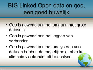 BIG Linked Open data en geo,
een goed huwelijk
• Geo is gewend aan het omgaan met grote
datasets
• Geo is gewend aan het leggen van
verbanden
• Geo is gewend aan het analyseren van
data en hebben de mogelijkheid tot extra
slimheid via de ruimtelijke analyse

 