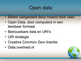 Open data
• Beleid vastgesteld deze maand door raad
• Open Data, door computers in een
leesbaar formaat
• Betrouwbare data en URI’s
• URI strategie
• Creative Common Zero licentie
• Data.overheid.nl

 
