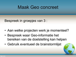 Maak Geo concreet
Bespreek in groepjes van 3 :
• Aan welke projecten werk je momenteel?
• Bespreek waar Geo-informatie het
bereiken van de doelstelling kan helpen
• Gebruik eventueel de brainstormlijst

 