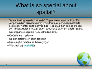 What is so special about
spatial?
• De aanhaking aan de “normale” IT gaat steeds natuurlijker. De
koppelvlakken zijn eenvoudig, ook door niet geo-specialisten te
begrijpen. Achter deze eenvoudige koppelvlakken zit nog steeds
een IT-vakgebied met zijn eigen specifieke eigenschappen zoals:
– De omgang met grote hoeveelheden data
– Coördinatensystemen
– Bestandsformaten en indelingen
– Ruimtelijke relaties en bevragingen
– Wetgeving ( INSPIRE)

3

 