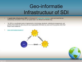 Geo-informatie
Infrastructuur of SDI
•

A spatial data infrastructure (SDI) is a framework of spatial data, metadata, users and tools that are
interactively connected in order to use spatial data in an efficient and flexible way.

•

“An SDI is a coordinated series of agreements on technology standards, institutional arrangements, and
policies that enable the discovery and use of geospatial information by users and for purposes other than
those it was created for. “

•

www.nationaalgeoregister.nl
Service
register

klant

bind

Leverancier

7

 