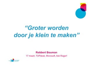 “Groter worden
door je klein te maken”
Robbert Bouman
17 maart, TOPdesk, Microsoft, Ask Roger!
 