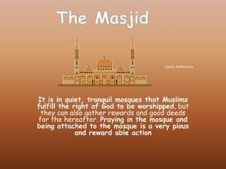 It is in quiet, tranquil mosques that Muslims fulfillthe right of God to be worshipped, but they can also gather rewards and good deeds for the hereafter. Praying in the mosque and being attached to the mosque is a very pious and reward able action The Masjid Islamic Reflections 