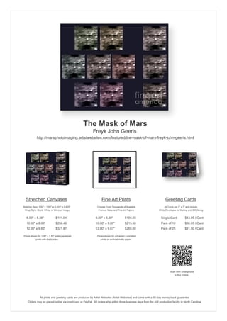The Mask of Mars
                                                            Freyk John Geeris
              http://marsphotoimaging.artistwebsites.com/featured/the-mask-of-mars-freyk-john-geeris.html




   Stretched Canvases                                               Fine Art Prints                                       Greeting Cards
Stretcher Bars: 1.50" x 1.50" or 0.625" x 0.625"                Choose From Thousands of Available                       All Cards are 5" x 7" and Include
  Wrap Style: Black, White, or Mirrored Image                    Frames, Mats, and Fine Art Papers                  White Envelopes for Mailing and Gift Giving


   8.00" x 6.38"                 $191.04                       8.00" x 6.38"             $166.00                      Single Card            $43.95 / Card
   10.00" x 8.00"                $258.46                       10.00" x 8.00"            $215.50                      Pack of 10             $36.95 / Card
   12.00" x 9.63"                $321.87                       12.00" x 9.63"            $265.00                      Pack of 25             $31.50 / Card

 Prices shown for 1.50" x 1.50" gallery-wrapped                 Prices shown for unframed / unmatted
            prints with black sides.                               prints on archival matte paper.




                                                                                                                               Scan With Smartphone
                                                                                                                                  to Buy Online




                 All prints and greeting cards are produced by Artist Websites (Artist Websites) and come with a 30-day money-back guarantee.
     Orders may be placed online via credit card or PayPal. All orders ship within three business days from the AW production facility in North Carolina.
 