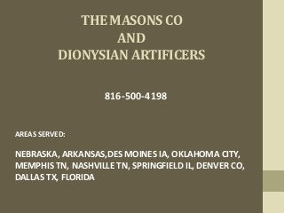 THE MASONS CO
AND
DIONYSIAN ARTIFICERS
816-500-4198
AREAS SERVED:
NEBRASKA, ARKANSAS,DES MOINES IA, OKLAHOMA CITY,
MEMPHIS TN, NASHVILLE TN, SPRINGFIELD IL, DENVER CO,
DALLAS TX, FLORIDA
 