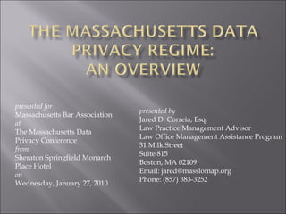 presented for
Massachusetts Bar Association
at
The Massachusetts Data
Privacy Conference
from
Sheraton Springfield Monarch
Place Hotel
on
Wednesday, January 27, 2010
presented by
Jared D. Correia, Esq.
Law Practice Management Advisor
Law Office Management Assistance Program
31 Milk Street
Suite 815
Boston, MA 02109
Email: jared@masslomap.org
Phone: (857) 383-3252
 
