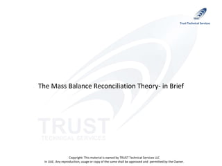 Copyright: This material is owned by TRUST Technical Services LLC
In UAE. Any reproduction, usage or copy of the same shall be approved and permitted by the Owner.
Trust Technical Services
The Mass Balance Reconciliation Theory- in Brief
 