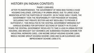 HISTORY (IN INDIAN CONTEXT)
PHASE I (1950-60S)
AFTER ITS INDEPENDENCE, THE GOVERNMENT OF INDIA WAS FACING A HUGE
HOUSING CHALLENGE, ESPECIALLY IN URBAN AREAS, DUE TO LARGE SCALE
MIGRATION AFTER THE PARTITION OF COUNTRY. SO IN THESE EARLY YEARS, THE
GOVERNMENT TOOK THE RESPONSIBILITY FOR PROVISION OF HOUSING,
DECLARING THAT PRIVATE SECTOR HAD NOT BEEN ABLE TO PROVIDE IT
SUFFICIENTLY. THIS RESULTED IN THE CENTRAL GOVERNMENT BRINGING OUT
VARIOUS SCHEMES FOR DIFFERENT SECTIONS OF SOCIETY IN ITS EARLY
YEARS.THE CENTRAL GOVERNMENT RESOLVED TO TAKE A LEAD IN URBAN SECTOR
HOUSING, AND BROUGHT OUT SCHEMES LIKE SUBSIDISED HOUSING SCHEME FOR
INDUSTRIAL WORKERS (1952), LOW INCOME GROUP HOUSING SCHEME (1954),
MIDDLE INCOME GROUP HOUSING SCHEME (1959) AND SLUM CLEARANCE AND
IMPROVEMENT SCHEME (1956) ETC.
 