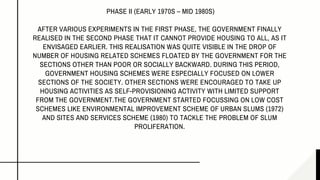 PHASE II (EARLY 1970S – MID 1980S)
AFTER VARIOUS EXPERIMENTS IN THE FIRST PHASE, THE GOVERNMENT FINALLY
REALISED IN THE SECOND PHASE THAT IT CANNOT PROVIDE HOUSING TO ALL, AS IT
ENVISAGED EARLIER. THIS REALISATION WAS QUITE VISIBLE IN THE DROP OF
NUMBER OF HOUSING RELATED SCHEMES FLOATED BY THE GOVERNMENT FOR THE
SECTIONS OTHER THAN POOR OR SOCIALLY BACKWARD. DURING THIS PERIOD,
GOVERNMENT HOUSING SCHEMES WERE ESPECIALLY FOCUSED ON LOWER
SECTIONS OF THE SOCIETY. OTHER SECTIONS WERE ENCOURAGED TO TAKE UP
HOUSING ACTIVITIES AS SELF-PROVISIONING ACTIVITY WITH LIMITED SUPPORT
FROM THE GOVERNMENT.THE GOVERNMENT STARTED FOCUSSING ON LOW COST
SCHEMES LIKE ENVIRONMENTAL IMPROVEMENT SCHEME OF URBAN SLUMS (1972)
AND SITES AND SERVICES SCHEME (1980) TO TACKLE THE PROBLEM OF SLUM
PROLIFERATION.
 