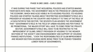 PHASE III (MID 1980S – EARLY 2000S)
IT WAS DURING THIS PHASE THAT NEOLIBERAL POLICIES HAD STARTED MAKING
THEIR WAYS INTO INDIA. THE GOVERNMENT WAS IN THE PROCESS OF LIBERALIZING
THE ECONOMY, WHICH WAS ALSO VISIBLE IN ITS HOUSING POLICIES. ITS HOUSING
POLICIES HAD STARTED TALKING ABOUT RESTRICTING GOVERNMENT’S ROLE AS A
PROVIDER OF HOUSING IN THE COUNTRY AND PUSHED IT TO TAKE UP THE ROLE OF
A FACILITATOR IN THIS SECTOR. THE SEVENTH PLAN ADVISED THE GOVERNMENT
THAT “ GOVERNMENT’S ROLE IN THE FIELD OF URBAN HOUSING HAS PER FORCE TO
BE PROMOTIONAL. THE MAJOR EFFORT WILL HAVE TO COME FROM THE PRIVATE
SECTOR, GOVERNMENT’S ROLE WILL HAVE TO BE RESTRICTED TO THE
IMPROVEMENT OF SLUMS, DIRECT PROVISION OF HOUSING TO THE WEAKER
SECTIONS OF THE SOCIETY AND ENCOURAGEMENT AND SUPPORT OF HOUSING
FINANCE INSTITUTIONS…” EVEN THE RESPONSIBILITIES OF SLUM IMPROVEMENT
AND WEAKER SECTION HOUSING WERE BEING TRIED TO BE PUSHED TOWARDS
LOWER TIERS OF GOVERNMENTS.
 