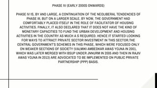 PHASE IV (EARLY 2000S ONWARDS)
PHASE IV IS, BY AND LARGE, A CONTINUATION OF THE NEOLIBERAL TENDENCIES OF
PHASE III, BUT ON A LARGER SCALE. BY NOW, THE GOVERNMENT HAD
COMFORTABLY PLACED ITSELF IN THE ROLE OF FACILITATOR OF HOUSING
ACTIVITIES. FINALLY, IT ALSO DECLARED THAT IT DOES NOT HAVE THE KIND OF
MONETARY CAPACITIES TO FUND THE URBAN DEVELOPMENT AND HOUSING
ACTIVITIES IN THE COUNTRY AS MUCH A S REQUIRED. HENCE IT STARTED LOOKING
FOR WAYS TO ATTRACT PRIVATE SECTOR INVESTMENT IN THIS SECTOR.THE
CENTRAL GOVERNMENT’S SCHEMES IN THIS PHASE, WHICH WERE FOCUSED ONLY
ON WEAKER SECTIONS OF SOCIETY (VALMIKI AMBEDKAR AWAS YOJNA IN 2001,
WHICH WAS LATER MERGED WITH BSUP UNDER JNNURM IN 2005 AND THEN IN RAJIV
AWAS YOJNA IN 2013) ARE ADVOCATED TO BE IMPLEMENTED ON PUBLIC PRIVATE
PARTNERSHIP (PPP) BASIS.
 