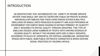 AN ARCHITECTURE THAT ACCOMODATES THE  VARIETY OF INCOME GROUPS
RATHER THAN SINGLE UNIT AND ITS THEREFORE PUBLIC OR PRIVATE IN WHICH
INDIVIDUALS OR FAMILIES FIND THEIR LIVING SPACES EITHER IN MULTIPLE
DWELLINGS OR SINGLE UNITS PRODUCED IN QUANTITY AND ALSO PROVIDING AN
ENVIRONMENT FOR HABITAT.MASS HOUSING IS DEFINED PRIMARILY BY QUANTITY
AND IT ACQUIRES ITS SPATIAL QUALITY THROUGH GROUPING. THIS TYPE OF
DWELLING HOUSES LARGE NUMBERS OF PEOPLE WITH VARYING DEGREES OF
HOUSING QUALITY. WITHIN IT THE HOUSING UNITS ARE CLOSELY GROUPED,
ACCORDING TO RULES OF HORIZONTAL OR VERTICAL ASSEMBLAGE, GENERATING
SPACES WITH PUBLIC, SEMI-PUBLIC OR PRIVATE CHARACTER IN WHICH CERTAIN
SOCIAL PRACTICES OF HOUSING UNFOLD.
INTRODUCTION
 