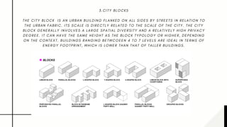 3 . C I T Y B L O C K S
T H E C I T Y B L O C K   I S A N U R B A N B U I L D I N G F L A N K E D O N A L L S I D E S B Y S T R E E T S I N R E L A T I O N T O
T H E U R B A N F A B R I C . I T S S C A L E I S D I R E C T L Y R E L A T E D T O T H E S C A L E O F T H E C I T Y . T H E C I T Y
B L O C K G E N E R A L L Y I N V O L V E S A L A R G E S P A T I A L D I V E R S I T Y A N D A R E L A T I V E L Y H I G H P R I V A C Y
D E G R E E . I T C A N H A V E T H E S A M E H E I G H T A S T H E B L O C K T Y P O L O G Y O R H I G H E R , D E P E N D I N G
O N T H E C O N T E X T . B U I L D I N G S R A N G I N G B E T W C O E E N 4 T O 7 L E V E L S A R E I D E A L I N T E R M S O F
E N E R G Y F O O T P R I N T , W H I C H I S L O W E R T H A N T H A T O F T A L L E R B U I L D I N G S .
 