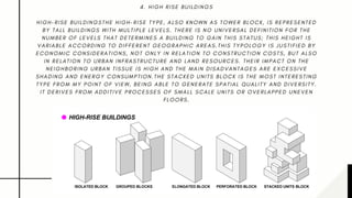 4 . H I G H R I S E B U I L D I N G S
H I G H - R I S E B U I L D I N G S T H E H I G H - R I S E T Y P E , A L S O K N O W N A S T O W E R B L O C K , I S R E P R E S E N T E D
B Y T A L L B U I L D I N G S W I T H M U L T I P L E L E V E L S . T H E R E I S N O U N I V E R S A L D E F I N I T I O N F O R T H E
N U M B E R O F L E V E L S T H A T D E T E R M I N E S A B U I L D I N G T O G A I N T H I S S T A T U S ; T H I S H E I G H T I S
V A R I A B L E A C C O R D I N G T O D I F F E R E N T G E O G R A P H I C A R E A S . T H I S T Y P O L O G Y I S J U S T I F I E D B Y
E C O N O M I C C O N S I D E R A T I O N S , N O T O N L Y I N R E L A T I O N T O C O N S T R U C T I O N C O S T S , B U T A L S O
I N R E L A T I O N T O U R B A N I N F R A S T R U C T U R E A N D L A N D R E S O U R C E S . T H E I R I M P A C T O N T H E
N E I G H B O R I N G U R B A N T I S S U E I S H I G H A N D T H E M A I N D I S A D V A N T A G E S A R E E X C E S S I V E
S H A D I N G A N D E N E R G Y C O N S U M P T I O N . T H E S T A C K E D U N I T S B L O C K I S T H E M O S T I N T E R E S T I N G
T Y P E F R O M M Y P O I N T O F V I E W , B E I N G A B L E T O G E N E R A T E S P A T I A L Q U A L I T Y A N D D I V E R S I T Y .
I T D E R I V E S F R O M A D D I T I V E P R O C E S S E S O F S M A L L S C A L E U N I T S O R O V E R L A P P E D U N E V E N
F L O O R S .
 