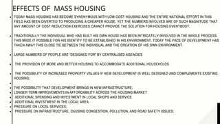 TODAY MASS HOUSING HAS BECOME SYNONYMOUS WITH LOW COST HOUSING AND THE ENTIRE NATIONAL EFFORT IN THIS
FIELD HAS BEEN DIVERTED TO PRODUCING A CHEAPER HOUSE. YET THE NUMBERS INVOLVED ARE OF SUCH MAGNITUDE THAT
ANY AMOUNT OF COST REDUCTION EXERCISES CANNOT PROVIDE THE SOLUTION FOR HOUSING EVERYBODY.
TRADITIONALLY THE INDIVIDUAL WHO HAS BUILT HIS OWN HOUSE HAS BEEN INTRICATELY INVOLVED IN THE WHOLE PROCESS.
THIS MADE IT POSSIBLE FOR HIS IDENTITY TO BE ESTABLISHED IN HIS ENVIRONMENT. TODAY THE PACE OF DEVELOPMENT HAS
TAKEN AWAY THIS CLOSE TIE BETWEEN THE INDIVIDUAL AND THE CREATION OF HIS OWN ENVIRONMENT. 
LARGE NUMBERS OF PEOPLE ARE “DESIGNED FOR” BY CENTRALISED AGENCIES
THE PROVISION OF MORE AND BETTER HOUSING TO ACCOMMODATE ADDITIONAL HOUSEHOLDS
THE POSSIBILITY OF INCREASED PROPERTY VALUES IF NEW DEVELOPMENT IS WELL DESIGNED AND COMPLEMENTS EXISTING
HOUSING;
THE POSSIBILITY THAT DEVELOPMENT BRINGS IN NEW INFRASTRUCTURE;
LONGER TERM IMPROVEMENTS IN AFFORDABILITY ACROSS THE HOUSING MARKET
ADDITIONAL SPENDING AND INVESTMENT IN LOCAL SHOPS AND SERVICE
 ADDITIONAL INVESTMENT IN THE LOCAL AREA
PRESSURE ON LOCAL SERVICES;
PRESSURE ON INFRASTRUCTURE, CAUSING CONGESTION, POLLUTION, AND ROAD SAFETY ISSUES;
EFFECTS OF MASS HOUSING
 