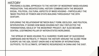 HISTORY
PROVIDING A GLOBAL APPROACH TO THE HISTORY OF MODERNIST MASS-HOUSING
PRODUCTION, THIS ARCHITECTURAL HISTORY COMBINES WITH THE BROADER
SOCIAL, POLITICAL, CULTURAL ASPECTS OF MASS HOUSING – PARTICULARLY THE
'MASS' POLITICS OF POWER AND STATE-BUILDING THROUGHOUT THE 20TH
CENTURY.
EXPLORING THE RELATIONSHIP BETWEEN BUILT FORM, IDEOLOGY, AND POLITICAL
INTERVENTION, IT SHOWS HOW MASS HOUSING NOT ONLY REFLECTED THE
TRANSNATIONAL IDEALS OF THE MODERNIST PROJECT, BUT ALSO BECAME A
CENTRAL LEGITIMIZING PILLAR OF NATION-STATES WORLDWIDE.
THE SPREAD OF MASS HOUSING TO A 'HUNDRED YEARS WAR' OF SUCCESSIVE
CAMPAIGNS AND RETREATS, IT TRACES THE HISTORY AROUND THE GLOBE FROM
EUROPE VIA THE USA, SOVIET UNION AND A NETWORK OF INTERNATIONAL
OUTPOSTS, TO ITS ULTIMATE, OPTIMISTIC RESURGENCE IN CHINA AND THE EAST.
 