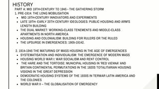 HISTORY
MID 19TH-CENTURY INNOVATORS AND EXPERIMENTS
LATE 19TH- EARLY 20TH CENTURY IDEOLOGIES: PUBLIC HOUSING AND ARM'S
LENGTH BUILDING
THE DUAL MARKET: WORKING-CLASS TENEMENTS AND MIDDLE-CLASS
APARTMENTS IN NORTH AMERICA
HOUSING AND COLONIALISM: BUILDING FOR RULERS OR THE RULED
THE UPSURGE IN EMERGENCIES: 1905-19142.
SYSTEMATISATION AND INDIVIDUALISM: THE EMERGENCE OF MODERN MASS
HOUSING WORLD WAR I: WAR SOCIALISM AND RENT CONTROL
THE HARE AND THE TORTOISE: MUNICIPAL HOUSING IN 'RED VIENNA' AND
BRITAIN CONTINENTAL PERMUTATIONS IN THE 1920S TOTALITARIAN HOUSING
VISIONS IN THE GREAT DEPRESSION
DEMOCRATIC HOUSING SYSTEMS OF THE 1930S IN TERWAR LATIN AMERICA AND
THE COLONIES
WORLD WAR II – THE GLOBALISATION OF EMERGENCY
PART A: MID 19TH-CENTURY TO 1945 - THE GATHERING STORM
1. PRE-1914: THE LONG MOBILISATION
2. 1914-1945 THE MATURING OF MASS HOUSING IN THE AGE OF EMERGENCIES
 