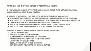 RED SCARES, RACE SCARES – THE BRIEF HEYDAY AND LONG RETREAT OF US PUBLIC HOUSING
NEW YORK CITY – THE MONUMENTAL EXCEPTION LOCAL TRAJECTORIES OF RENEWAL AND DECLINE
CANADA: GOVERNMENT INTERVENTION AND THE REVIVAL OF RENTING
'BIG DADDY' AND MASS HOUSING IN METRO TORONTO NEW ZEALAND AND AUSTRALIA
HIGH FLATS AND SLUM RECLAMATION IN VICTORIA AND NEW SOUTH WALES
CENTRAL AND MUNICIPAL
POSTWAR HOUSING DESIGN IN ENGLAND
SLUM CLEARANCE, PLANNING AND THE 'LAND-TRAP'
FINANCING AND ORGANISING HIGH FLATS IN THE 'SIXTIES
LONDON AND THE ENGLISH CITIES
SCOTLAND: THE LEGACY OF 'RED CLYDESIDE'
ISLAND DIVERSITY: IRELAND AND THE CHANNEL ISLANDS
PART B: 1945-1989 - THE 'THREE WORLDS' OF POSTWAR MASS HOUSING
3. POSTWAR MASS HOUSING: AFTER FIRST WORLD, SECOND WORLD, THIRD WORLD INTERNATIONAL
MODERNISM ARISED: FROM GLOBAL TO LOCAL
4. HOUSING BY AUTHORITY – POST-WAR STATE INTERVENTIONS IN THE 'ANGLOSPHERE'
5.COUNCIL POWERS: POSTWAR PUBLIC HOUSING IN BRITAIN AND IRELAND
 