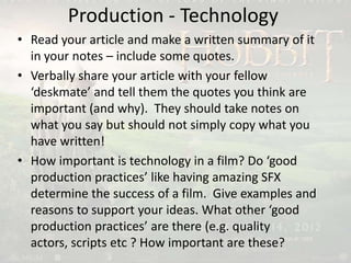 Production - Technology
• Read your article and make a written summary of it
in your notes – include some quotes.
• Verbally share your article with your fellow
‘deskmate’ and tell them the quotes you think are
important (and why). They should take notes on
what you say but should not simply copy what you
have written!
• How important is technology in a film? Do ‘good
production practices’ like having amazing SFX
determine the success of a film. Give examples and
reasons to support your ideas. What other ‘good
production practices’ are there (e.g. quality
actors, scripts etc ? How important are these?
 