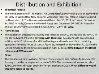 Distribution and Exhibition
• Theatrical release
• The world premiere of The Hobbit: An Unexpected Journey took place on November
28, 2012 in Wellington, New Zealand, with a full theatrical release in New Zealand
on December 12. The film was released December 13, 2012 in Europe, December
14, 2012 in India, Canada and United States and December 26, 2012 in Australia.
The last country it was released in was China – 22nd Feb. Why?
• Home media
• The Hobbit: An Unexpected Journey was released on DVD, Blu-ray and Blu-ray 3D in
the US on March 19, 2013, (overlap with Theatrical Release?) with an extended
edition, with 13 minutes of additional footage and two bonus discs containing
approximately nine hours of special features, released on November 5, 2013 In the
United Kingdom, the film was released on April 8, 2013. (time between theatrical
release and DVD release?)
• Piracy
• The file-sharing news website TorrentFreak estimated The Hobbit: An Unexpected
Journey to be the most-pirated movie of 2013. The movie was downloaded about
8,400,000 times through public BitTorrent trackers in 2013. What different would
this have made to profits?
 