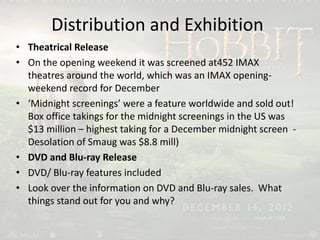 Distribution and Exhibition
• Theatrical Release
• On the opening weekend it was screened at452 IMAX
theatres around the world, which was an IMAX opening-
weekend record for December
• ‘Midnight screenings’ were a feature worldwide and sold out!
Box office takings for the midnight screenings in the US was
$13 million – highest taking for a December midnight screen -
Desolation of Smaug was $8.8 mill)
• DVD and Blu-ray Release
• DVD/ Blu-ray features included
• Look over the information on DVD and Blu-ray sales. What
things stand out for you and why?
 