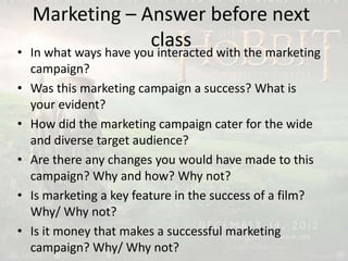 Marketing – Answer before next
class• In what ways have you interacted with the marketing
campaign?
• Was this marketing campaign a success? What is
your evident?
• How did the marketing campaign cater for the wide
and diverse target audience?
• Are there any changes you would have made to this
campaign? Why and how? Why not?
• Is marketing a key feature in the success of a film?
Why/ Why not?
• Is it money that makes a successful marketing
campaign? Why/ Why not?
 