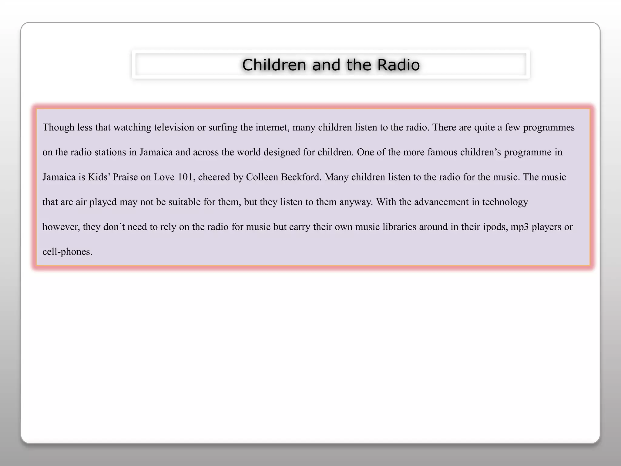 Children and the RadioThough less that watching television or surfing the internet, many children listen to the radio. There are quite a few programmes on the radio stations in Jamaica and across the world designed for children. One of the more famous children’s programme in Jamaica is Kids’ Praise on Love 101, cheered by Colleen Beckford. Many children listen to the radio for the music. The music that are air played may not be suitable for them, but they listen to them anyway. With the advancement in technology however, they don’t need to rely on the radio for music but carry their own music libraries around in their ipods, mp3 players or cell-phones. 