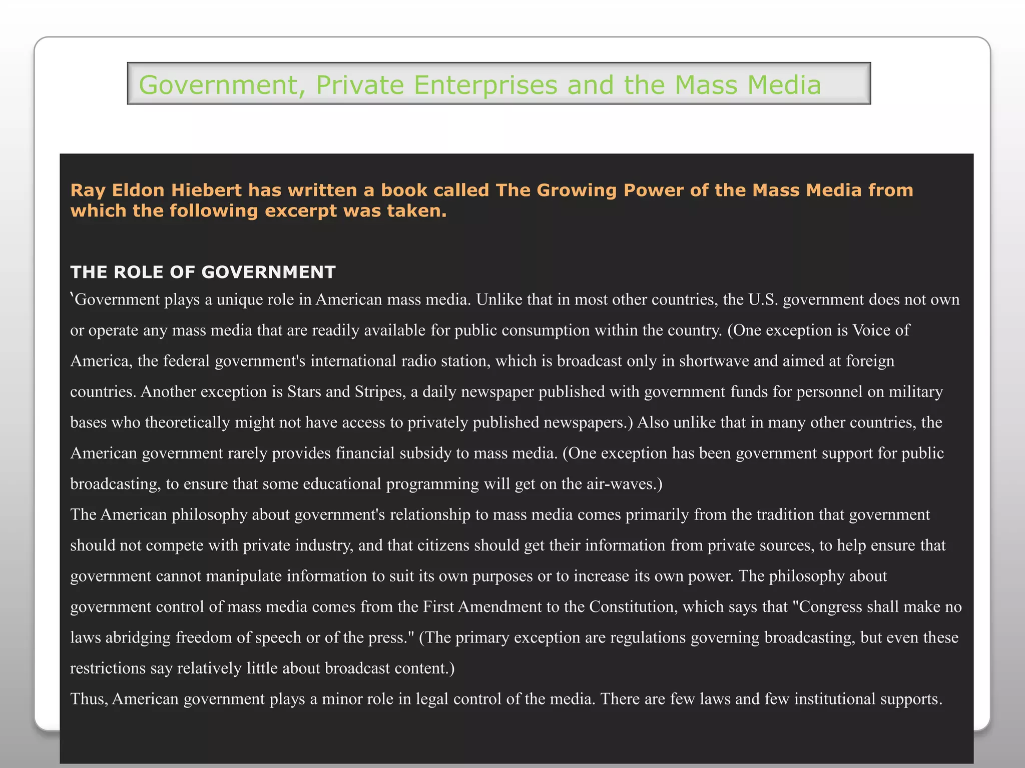 Government, Private Enterprises and the Mass MediaRay Eldon Hiebert has written a book called The Growing Power of the Mass Media from which the following excerpt was taken. THE ROLE OF GOVERNMENT‘Government plays a unique role in American mass media. Unlike that in most other countries, the U.S. government does not own or operate any mass media that are readily available for public consumption within the country. (One exception is Voice of America, the federal government's international radio station, which is broadcast only in shortwave and aimed at foreign countries. Another exception is Stars and Stripes, a daily newspaper published with government funds for personnel on military bases who theoretically might not have access to privately published newspapers.) Also unlike that in many other countries, the American government rarely provides financial subsidy to mass media. (One exception has been government support for public broadcasting, to ensure that some educational programming will get on the air-waves.)The American philosophy about government's relationship to mass media comes primarily from the tradition that government should not compete with private industry, and that citizens should get their information from private sources, to help ensure that government cannot manipulate information to suit its own purposes or to increase its own power. The philosophy about government control of mass media comes from the First Amendment to the Constitution, which says that "Congress shall make no laws abridging freedom of speech or of the press." (The primary exception are regulations governing broadcasting, but even these restrictions say relatively little about broadcast content.)Thus, American government plays a minor role in legal control of the media. There are few laws and few institutional supports.