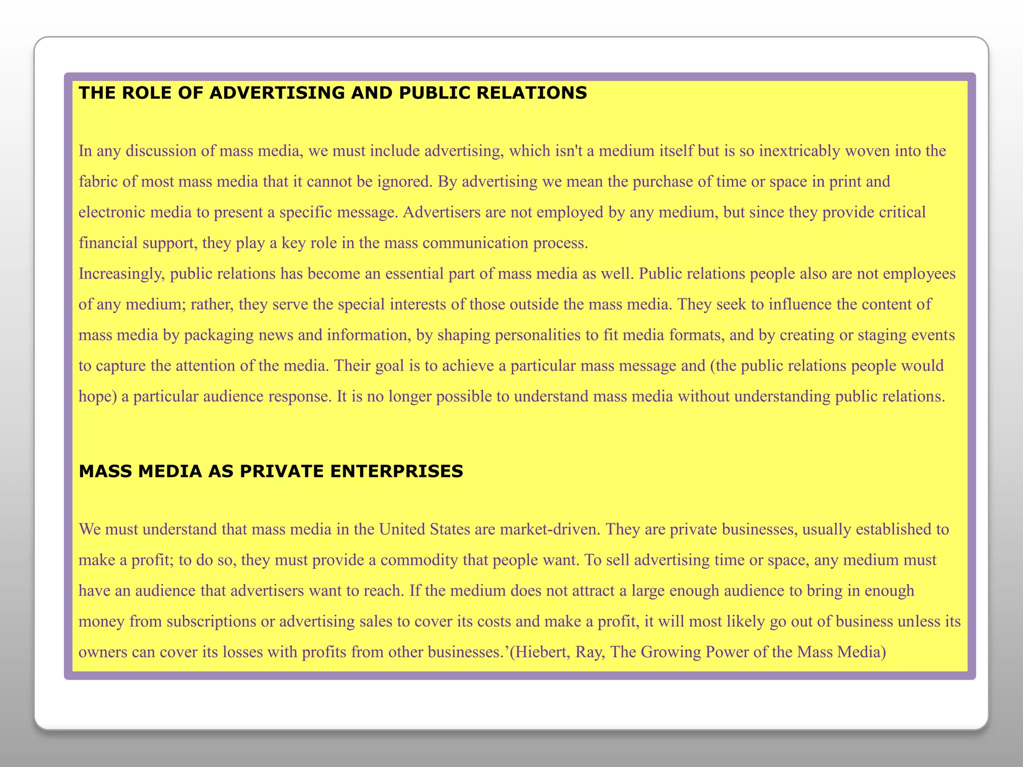 THE ROLE OF ADVERTISING AND PUBLIC RELATIONSIn any discussion of mass media, we must include advertising, which isn't a medium itself but is so inextricably woven into the fabric of most mass media that it cannot be ignored. By advertising we mean the purchase of time or space in print and electronic media to present a specific message. Advertisers are not employed by any medium, but since they provide critical financial support, they play a key role in the mass communication process.Increasingly, public relations has become an essential part of mass media as well. Public relations people also are not employees of any medium; rather, they serve the special interests of those outside the mass media. They seek to influence the content of mass media by packaging news and information, by shaping personalities to fit media formats, and by creating or staging events to capture the attention of the media. Their goal is to achieve a particular mass message and (the public relations people would hope) a particular audience response. It is no longer possible to understand mass media without understanding public relations.MASS MEDIA AS PRIVATE ENTERPRISESWe must understand that mass media in the United States are market-driven. They are private businesses, usually established to make a profit; to do so, they must provide a commodity that people want. To sell advertising time or space, any medium must have an audience that advertisers want to reach. If the medium does not attract a large enough audience to bring in enough money from subscriptions or advertising sales to cover its costs and make a profit, it will most likely go out of business unless its owners can cover its losses with profits from other businesses.’(Hiebert, Ray, The Growing Power of the Mass Media)