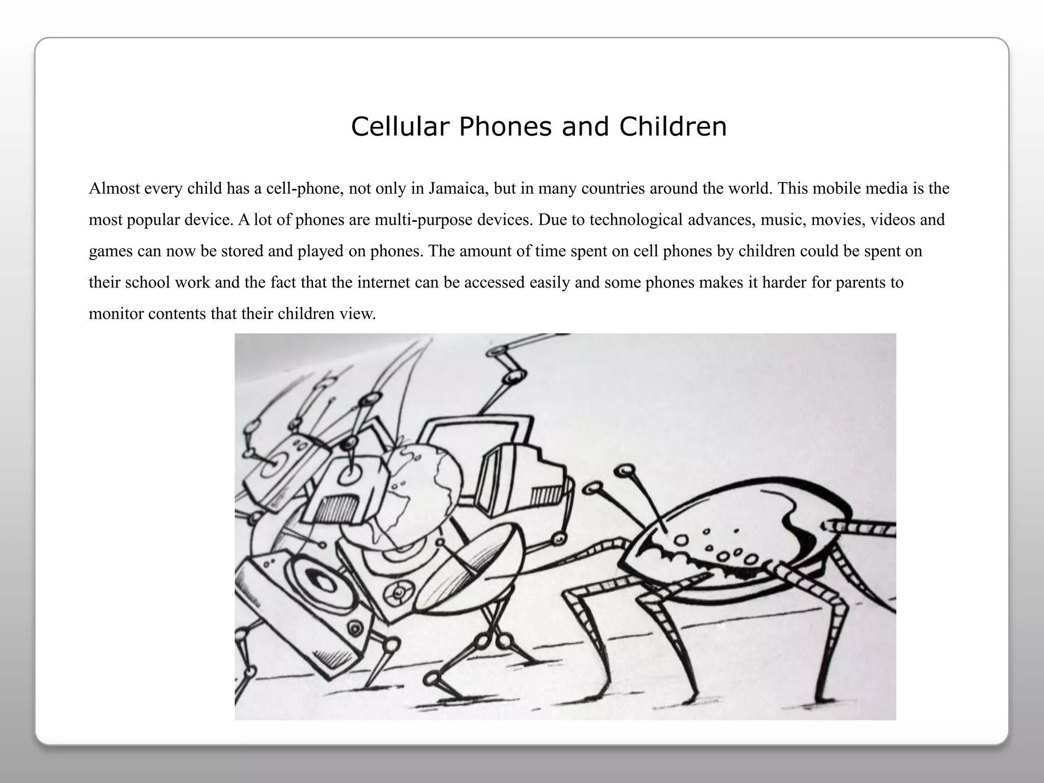 Cellular Phones and ChildrenAlmost every child has a cell-phone, not only in Jamaica, but in many countries around the world. This mobile media is the most popular device. A lot of phones are multi-purpose devices. Due to technological advances, music, movies, videos and games can now be stored and played on phones. The amount of time spent on cell phones by children could be spent on their school work and the fact that the internet can be accessed easily and some phones makes it harder for parents to monitor contents that their children view.  