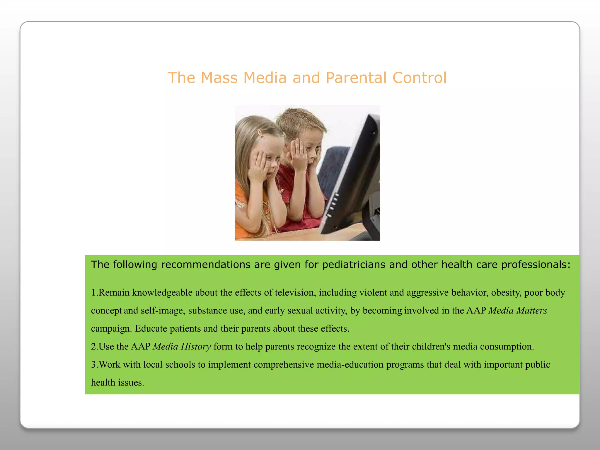 The Mass Media and Parental ControlThe following recommendations are given for pediatricians and other health care professionals:Remain knowledgeable about the effects of television, including violent and aggressive behavior, obesity, poor body conceptand self-image, substance use, and early sexual activity, by becominginvolved in the AAP Media Matters campaign. Educate patients and their parents about these effects.Use the AAP Media Historyform to help parents recognize the extent of their children's media consumption.Work with local schools to implement comprehensive media-education programs that deal with important public health issues. 