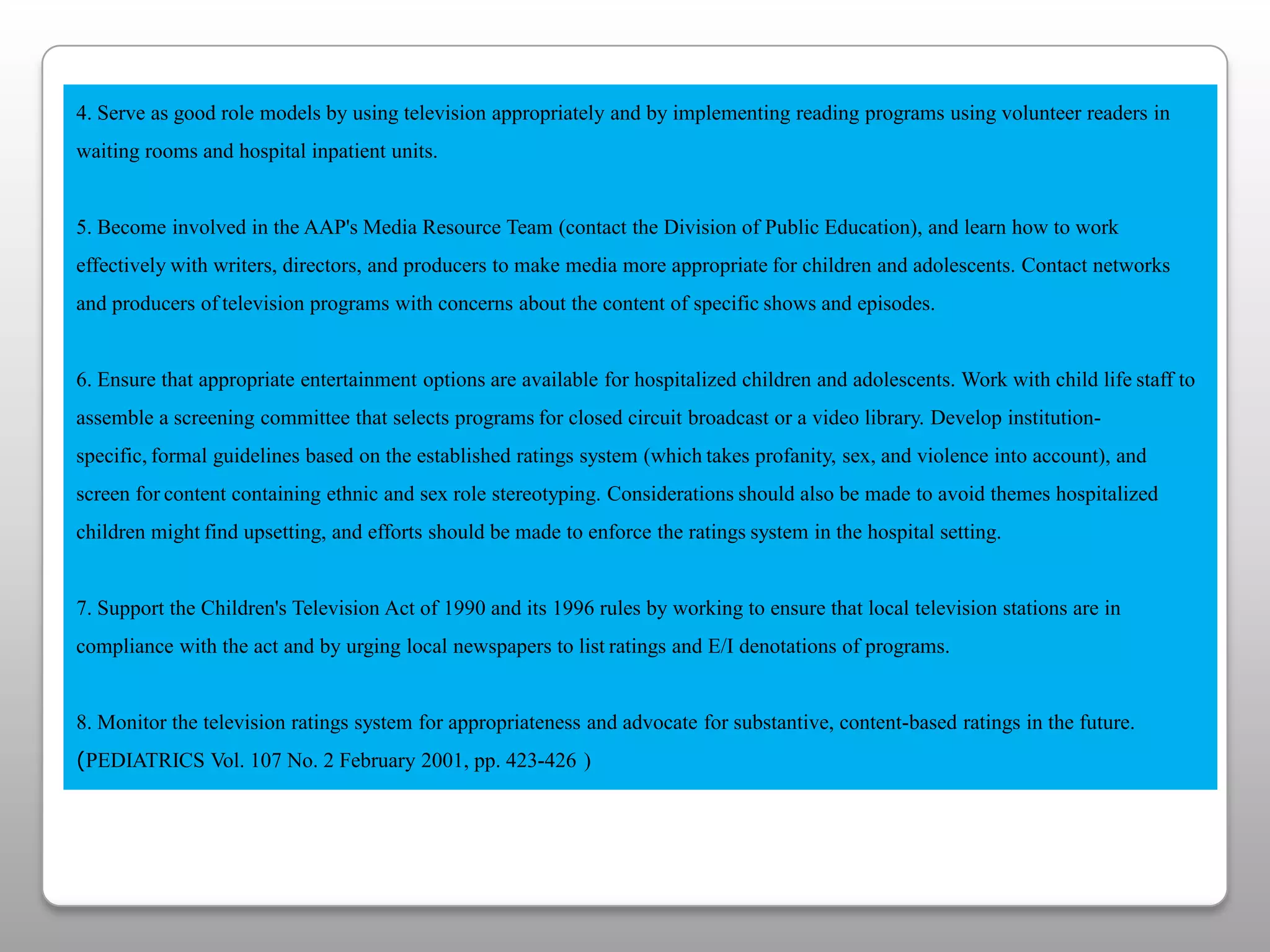 4. Serve as good role models by using television appropriately and by implementing reading programs using volunteer readers inwaiting rooms and hospital inpatient units.5. Become involved in the AAP's Media Resource Team (contact the Division of Public Education), and learn how to work effectivelywith writers, directors, and producers to make media more appropriatefor children and adolescents. Contact networks and producers oftelevision programs with concerns about the content of specificshows and episodes. 6. Ensure that appropriate entertainment options are available for hospitalized children and adolescents. Work with child lifestaff to assemble a screening committee that selects programsfor closed circuit broadcast or a video library. Develop institution-specific,formal guidelines based on the established ratings system (whichtakes profanity, sex, and violence into account), and screen forcontent containing ethnic and sex role stereotyping. Considerationsshould also be made to avoid themes hospitalized children mightfind upsetting, and efforts should be made to enforce the ratingssystem in the hospital setting.7. Support the Children's Television Act of 1990 and its 1996 rules by working to ensure that local television stations are incompliance with the act and by urging local newspapers to listratings and E/I denotations of programs.8. Monitor the television ratings system for appropriateness and advocate for substantive, content-based ratings in the future.(PEDIATRICS Vol. 107 No. 2 February 2001, pp. 423-426)