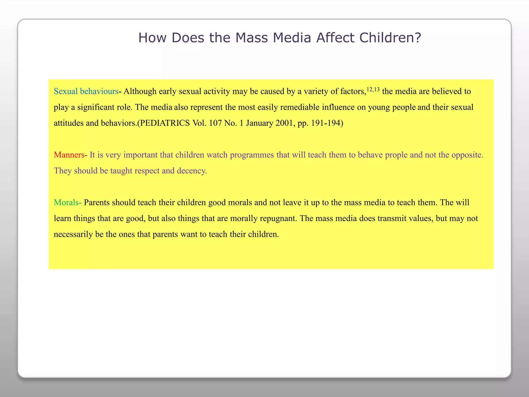How Does the Mass Media Affect Children?Sexual behaviours- Although early sexual activity may be caused by a variety of factors,12,13 the media are believed to play a significant role. The mediaalso represent the most easily remediable influence on young peopleand their sexual attitudes and behaviors.(PEDIATRICS Vol. 107 No. 1 January 2001, pp. 191-194)Manners- It is very important that children watch programmes that will teach them to behave prople and not the opposite. They should be taught respect and decency.Morals- Parents should teach their children good morals and not leave it up to the mass media to teach them. The will learn things that are good, but also things that are morally repugnant. The mass media does transmit values, but may not necessarily be the ones that parents want to teach their children.