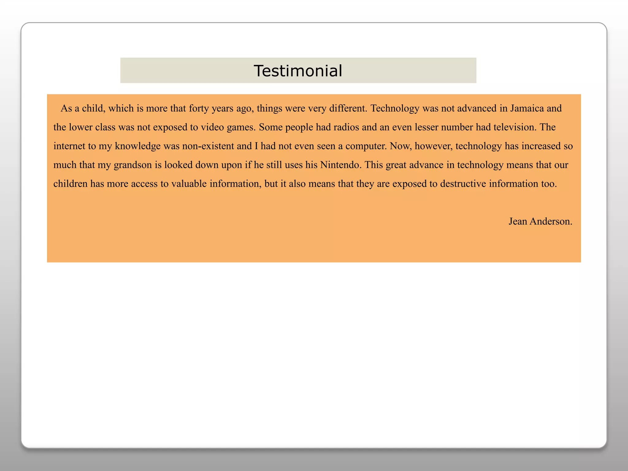 Testimonial   As a child, which is more that forty years ago, things were very different. Technology was not advanced in Jamaica and the lower class was not exposed to video games. Some people had radios and an even lesser number had television. The internet to my knowledge was non-existent and I had not even seen a computer. Now, however, technology has increased so much that my grandson is looked down upon if he still uses his Nintendo. This great advance in technology means that our children has more access to valuable information, but it also means that they are exposed to destructive information too.                                                                                                                                                                              Jean Anderson.