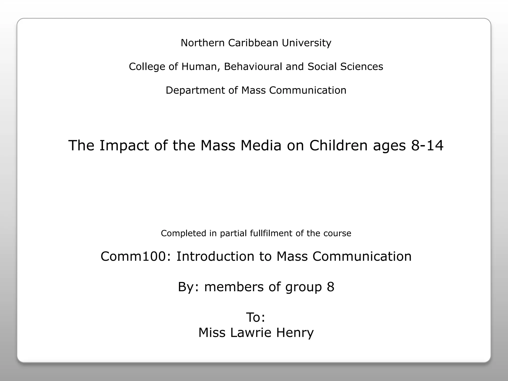 Northern Caribbean UniversityCollege of Human, Behavioural and Social SciencesDepartment of Mass CommunicationThe Impact of the Mass Media on Children ages 8-14Completed in partial fullfilment of the courseComm100: Introduction to Mass CommunicationBy: members of group 8To:Miss Lawrie Henry